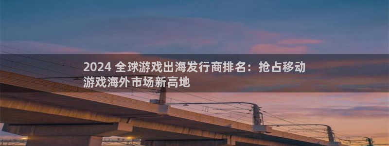 顺盈平台注册地址在哪查：2024 全球游戏出海发行商排名：抢占移动
游戏海外市场新高地