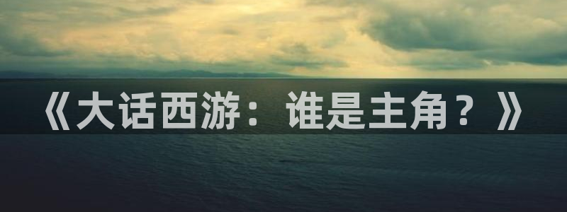 顺盈娱乐平台最新活动：《大话西游：谁是主角？》